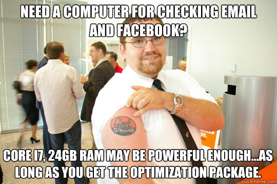 Need a computer for checking Email and Facebook? Core i7, 24GB Ram may be powerful enough...As long as you get the Optimization package.  GeekSquad Gus