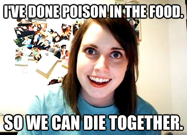 I've done poison in the food. So we can die together.  Overly Attached Girlfriend