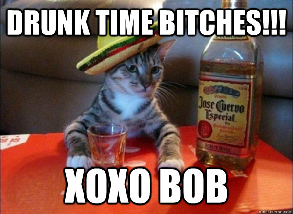 drunk time bitches!!! xoxo bob  