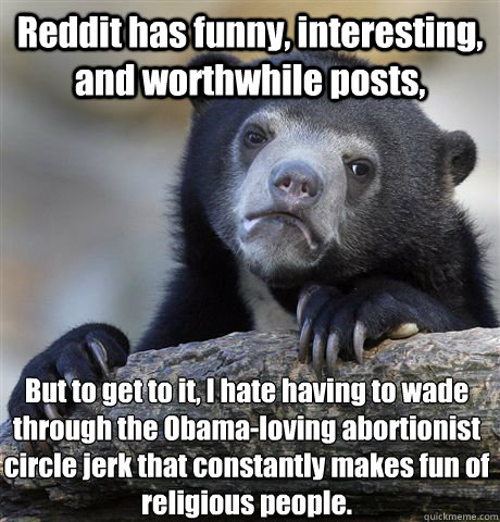 Reddit has funny, interesting, and worthwhile posts, But to get to it, I hate having to wade through the Obama-loving abortionist circle jerk that constantly makes fun of religious people.  Confession Bear