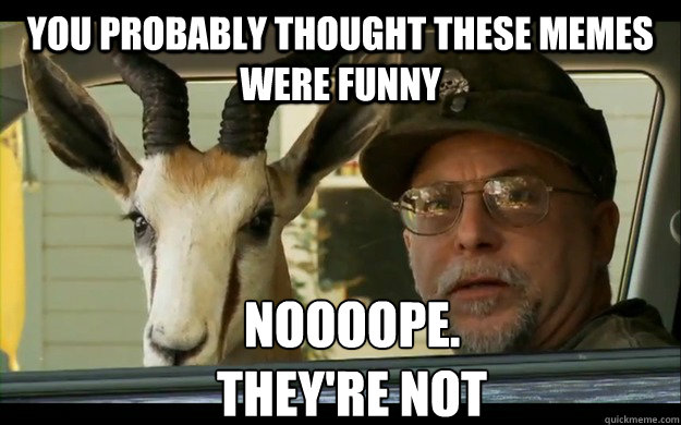 You probably thought these Memes were funny Noooope. 
they're not  Noooope Chuck Testa