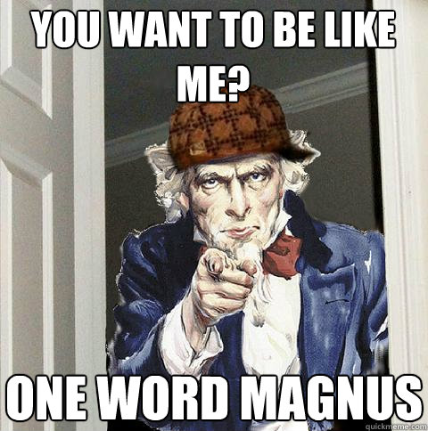 You want to be like me? one word MAGNUS  Scumbag Uncle Sam