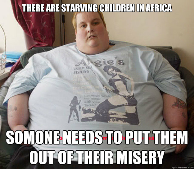 There are starving children in Africa Somone needs to put them out of their misery  