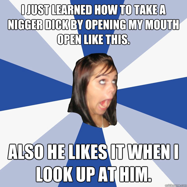 I just learned how to take a nigger dick by opening my mouth open like this. also he likes it when i look up at him.  Annoying Facebook Girl