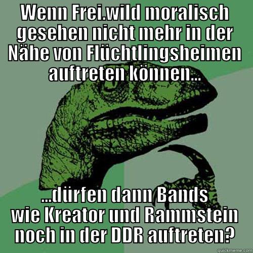 WENN FREI.WILD MORALISCH GESEHEN NICHT MEHR IN DER NÄHE VON FLÜCHTLINGSHEIMEN AUFTRETEN KÖNNEN... ...DÜRFEN DANN BANDS WIE KREATOR UND RAMMSTEIN NOCH IN DER DDR AUFTRETEN? Philosoraptor