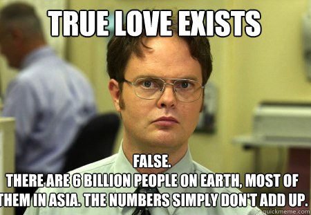 true love exists  False.
there are 6 billion people on earth, most of them in Asia. The numbers simply don't add up.  - true love exists  False.
there are 6 billion people on earth, most of them in Asia. The numbers simply don't add up.   Schrute