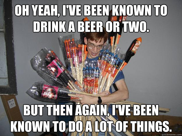 Oh yeah, I've been known to drink a beer or two. But then again, I've been known to do a lot of things.  Crazy Fireworks Nerd
