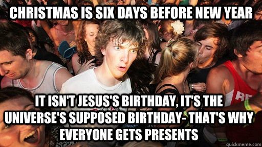 Christmas is six days before new year It isn't Jesus's birthday, it's the universe's supposed birthday- that's why everyone gets presents  Sudden Clarity Clarence