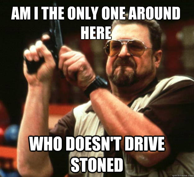 Am I the only one around here who doesn't drive stoned - Am I the only one around here who doesn't drive stoned  Walter