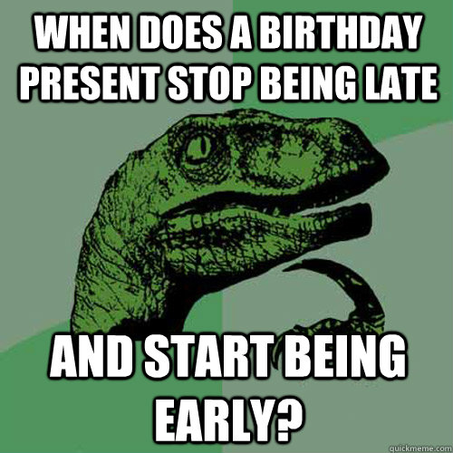 When does a birthday present stop being late and start being early?  Philosoraptor