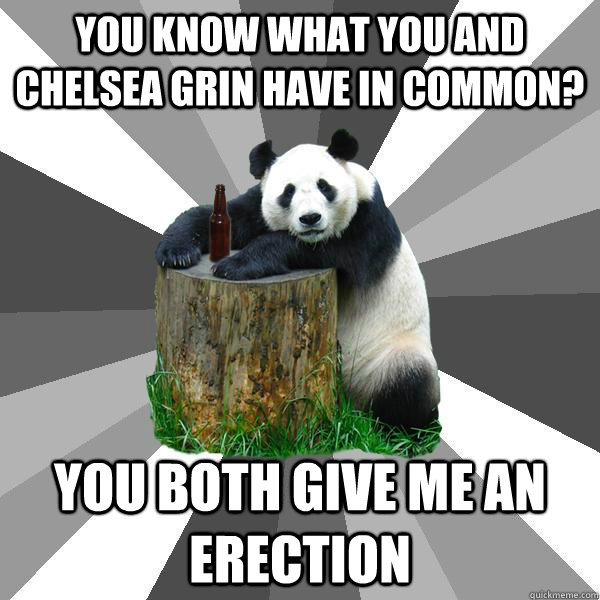 you know what you and chelsea grin have in common? you both give me an erection  Pickup-Line Panda