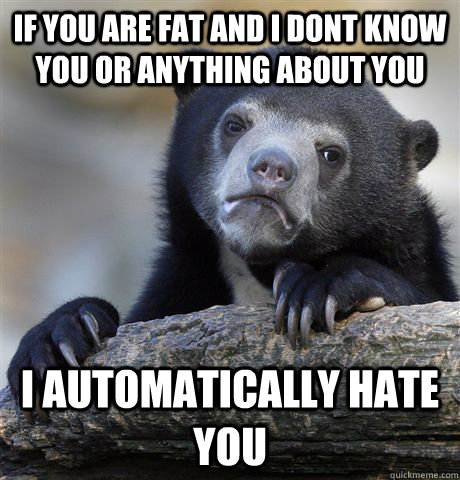 If you are fat and i dont know you or anything about you i automatically hate you  Confession Bear