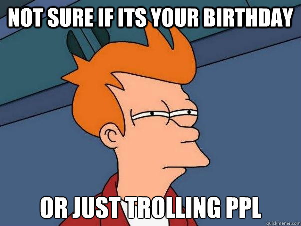 Not sure if its your birthday or just trolling ppl  Not sure Fry