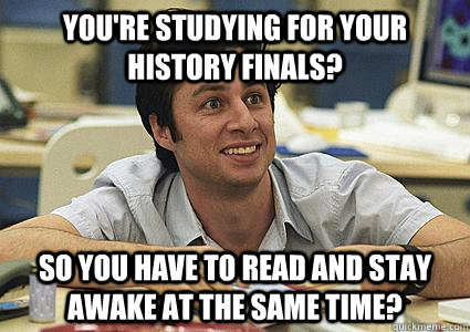 You're studying for your history finals? So you have to read and stay awake at the same time?  Dondescending physics major