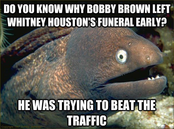 Do you know why bobby brown left whitney houston's funeral early? he was trying to beat the traffic  Bad Joke Eel