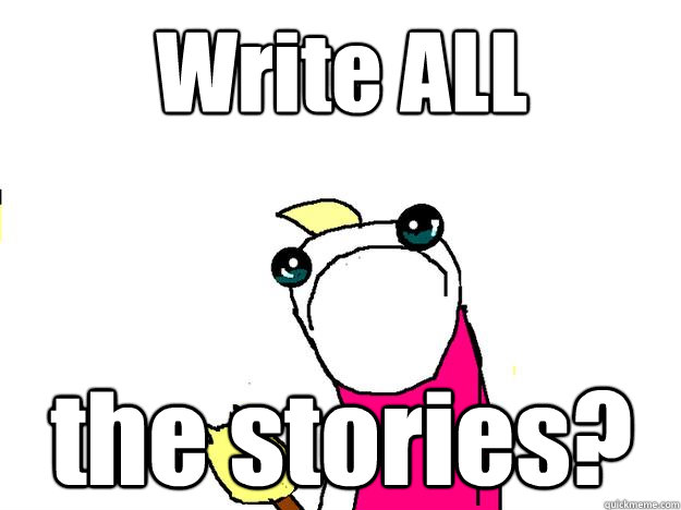 Write ALL the stories? - Write ALL the stories?  All the things sad
