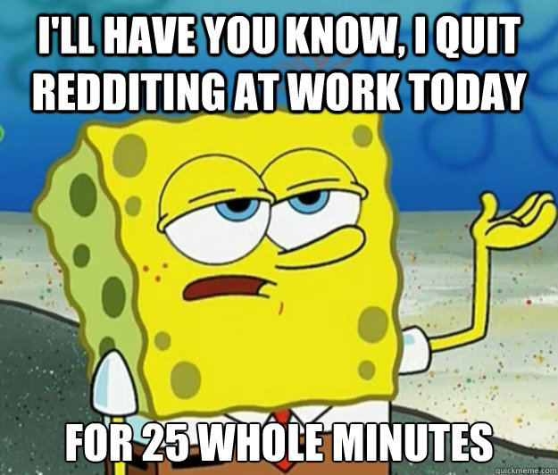 I'll have you know, I quit redditing at work today for 25 whole minutes  Tough Spongebob