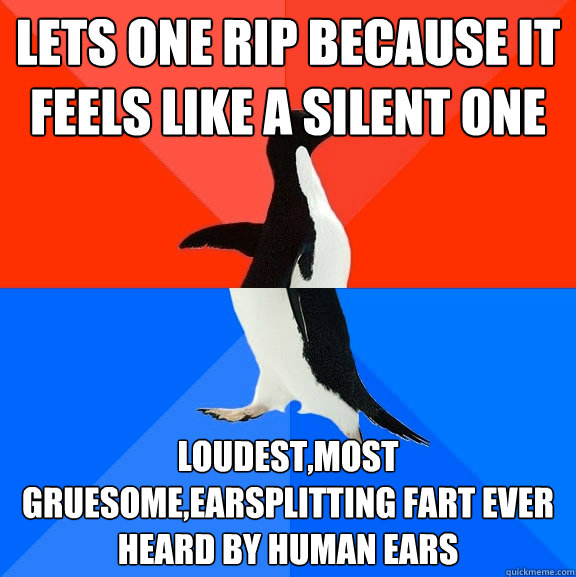 Lets one rip because it feels like a silent one loudest,most gruesome,earsplitting fart ever heard by human ears  Socially Awesome Awkward Penguin