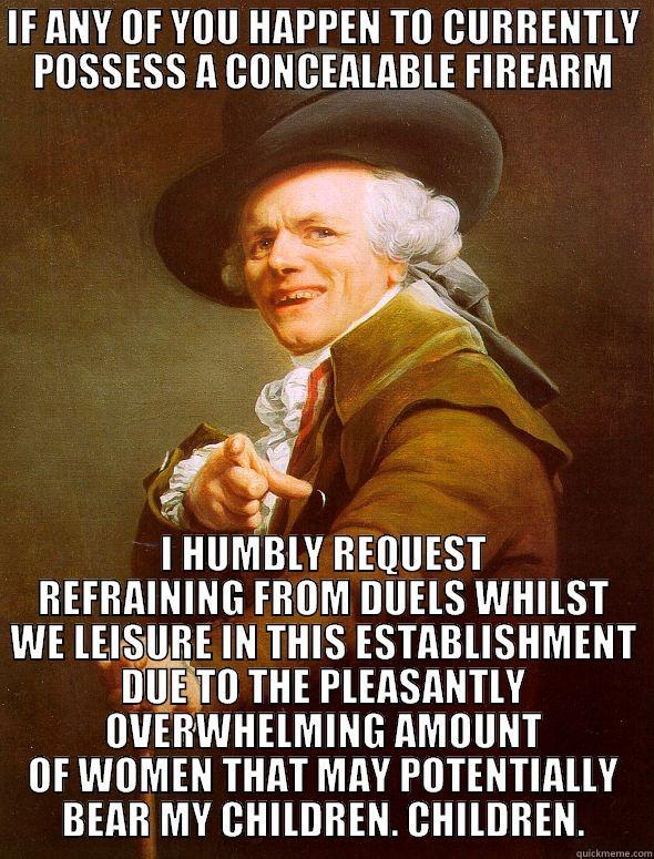 IF ANY OF YOU HAPPEN TO CURRENTLY POSSESS A CONCEALABLE FIREARM I HUMBLY REQUEST REFRAINING FROM DUELS WHILST WE LEISURE IN THIS ESTABLISHMENT DUE TO THE PLEASANTLY OVERWHELMING AMOUNT OF WOMEN THAT MAY POTENTIALLY BEAR MY CHILDREN. CHILDREN. Joseph Ducreux