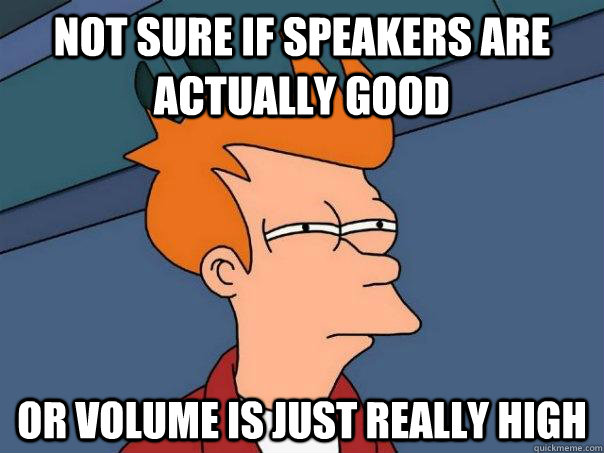 not sure if speakers are actually good or volume is just really high  Futurama Fry