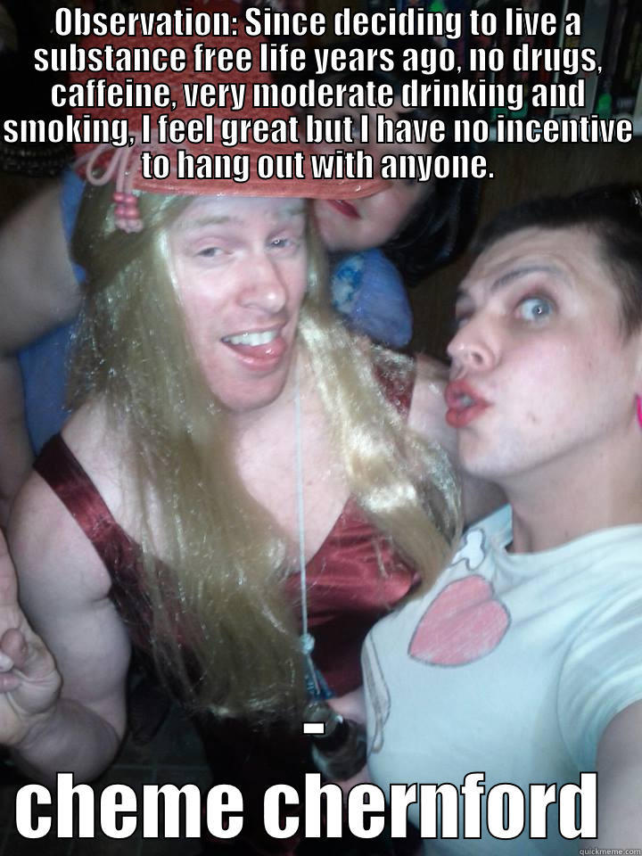 OBSERVATION: SINCE DECIDING TO LIVE A SUBSTANCE FREE LIFE YEARS AGO, NO DRUGS, CAFFEINE, VERY MODERATE DRINKING AND SMOKING, I FEEL GREAT BUT I HAVE NO INCENTIVE TO HANG OUT WITH ANYONE. - CHEME CHERNFORD  Misc