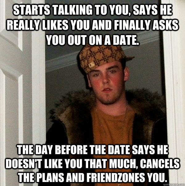 Starts talking to you, says he really likes you and finally asks you out on a date. The day before the date says he doesn't like you that much, cancels the plans and friendzones you.  Scumbag Steve