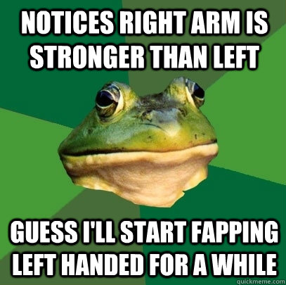 notices right arm is stronger than left guess i'll start fapping left handed for a while  Foul Bachelor Frog