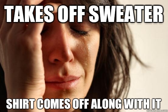 Takes off sweater Shirt comes off along with it  First World Problems
