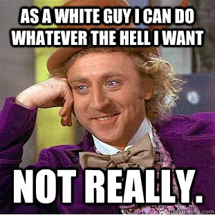 AS A WHITE GUY I CAN DO WHATEVER THE HELL I WANT NOT REALLY.  Condescending Wonka
