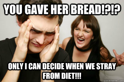 You gave her bread!?!? Only i can decide when we stray from diet!!!  Insanely angry wife