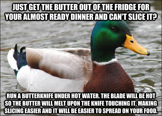 Just get the butter out of the fridge for your almost ready dinner and can't slice it? Run a butterknife under hot water. The blade will be hot so the butter will melt upon the knife touching it, making slicing easier and it will be easier to spread on yo - Just get the butter out of the fridge for your almost ready dinner and can't slice it? Run a butterknife under hot water. The blade will be hot so the butter will melt upon the knife touching it, making slicing easier and it will be easier to spread on yo  Actual Advice Mallard