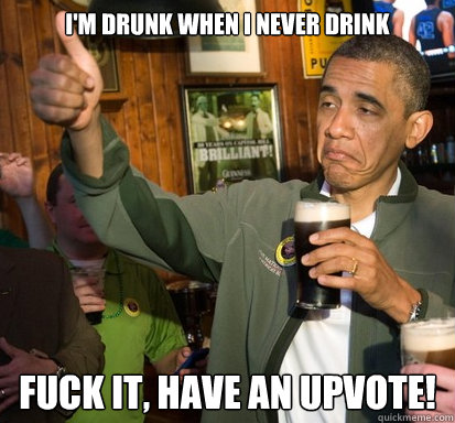 I'm drunk when I never drink Fuck it, have an upvote!  Upvote Obama