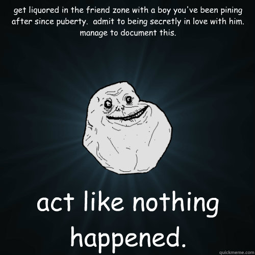 get liquored in the friend zone with a boy you've been pining after since puberty.  admit to being secretly in love with him.  manage to document this. act like nothing happened.  Forever Alone
