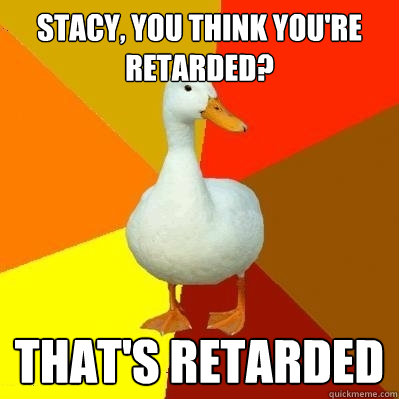 Stacy, you think you're retarded? That's retarded - Stacy, you think you're retarded? That's retarded  Tech Impaired Duck
