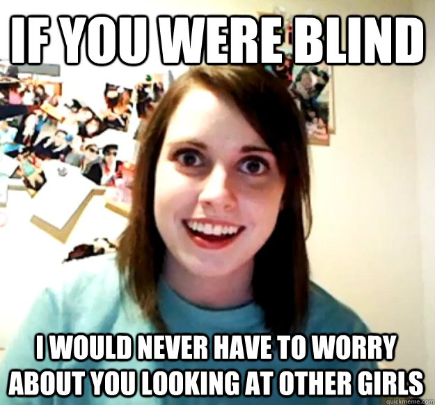 if you were blind  i would never have to worry about you looking at other girls  Overly Attached Girlfriend