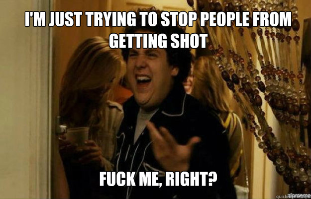I'm just trying to stop people from getting shot FUCK ME, RIGHT? - I'm just trying to stop people from getting shot FUCK ME, RIGHT?  fuck me right
