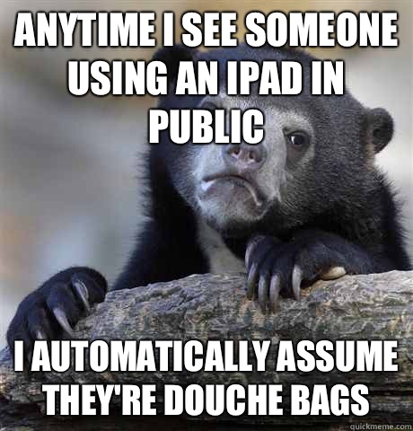 Anytime I see someone using an iPad in public I automatically assume they're douche bags  Confession Bear