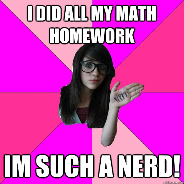 I did all my math homework im such a nerd!  Idiot Nerd Girl