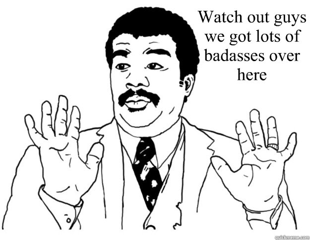 Watch out guys we got lots of badasses over here   Watch out we got a badass over here