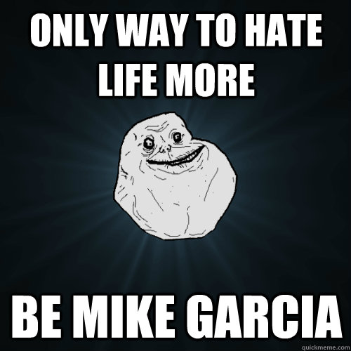 Only way to hate life more be mike garcia  Forever Alone