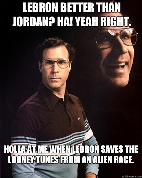 Lebron better than Jordan? Ha! Yeah right.  Holla at me when Lebron saves the Looney Tunes from an alien race.
  