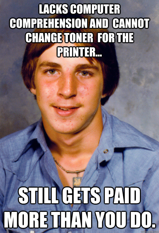 Lacks computer comprehension and  cannot change toner  for the printer... still gets paid more than you do.  Old Economy Steven