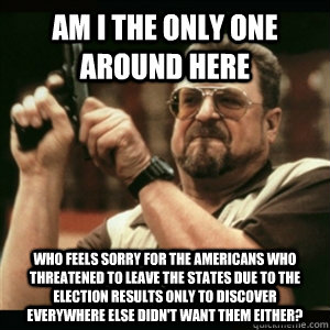 Am i the only one around here who feels sorry for the Americans who threatened to leave the States due to the election results only to discover everywhere else didn't want them either? - Am i the only one around here who feels sorry for the Americans who threatened to leave the States due to the election results only to discover everywhere else didn't want them either?  Am I The Only One Round Here