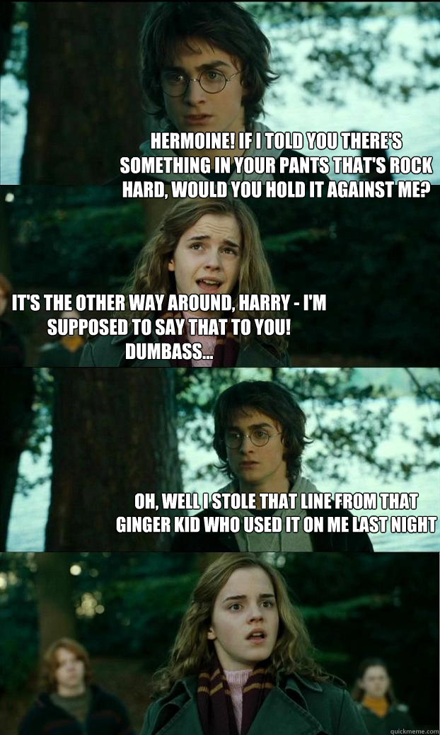 hermoine! if i told you there's something in your pants that's rock hard, would you hold it against me? it's the other way around, harry - i'm supposed to say that to you! dumbass... oh, well i stole that line from that ginger kid who used it on me last n - hermoine! if i told you there's something in your pants that's rock hard, would you hold it against me? it's the other way around, harry - i'm supposed to say that to you! dumbass... oh, well i stole that line from that ginger kid who used it on me last n  Horny Harry