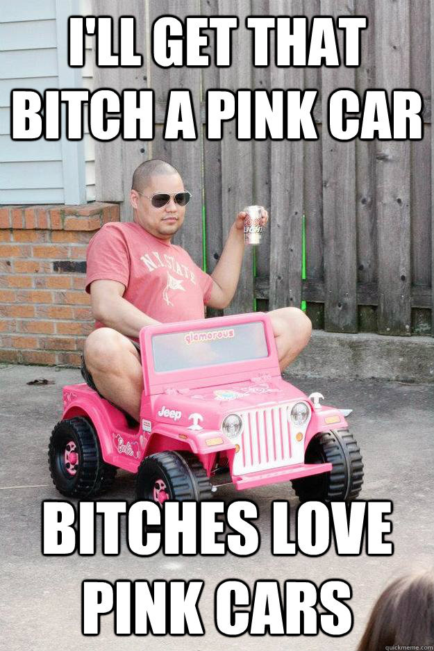 I'll get that bitch a pink car Bitches love pink cars  drunk dad