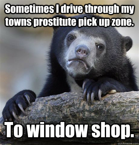 Sometimes I drive through my towns prostitute pick up zone. To window shop.  Confession Bear