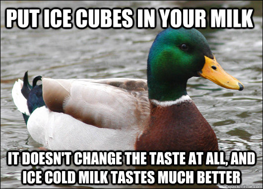 Put ice cubes in your milk It doesn't change the taste at all, and ice cold milk tastes much better  Actual Advice Mallard