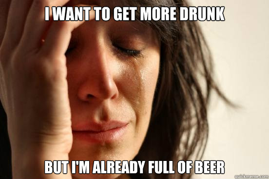 I want to get more drunk but I'm already full of beer  First World Problems