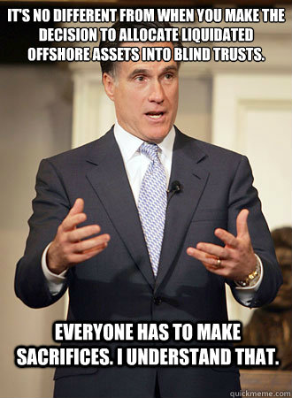 It's no different from when you make the decision to allocate liquidated offshore assets into blind trusts. Everyone has to make sacrifices. I understand that.  Relatable Romney