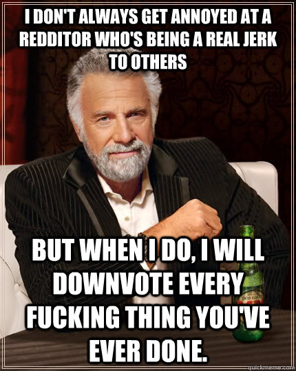 I don't always get annoyed at a redditor who's being a real jerk to others  but when I do, I will downvote every fucking thing you've ever done.  The Most Interesting Man In The World
